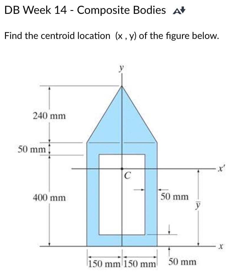 DB Week 14 -
Composite Bodies A
Find the centroid location (x, y) of the figure below.
240 mm
50 mm
400 mm
C
150 mm 150 mm
50 mm
y
50 mm
x²