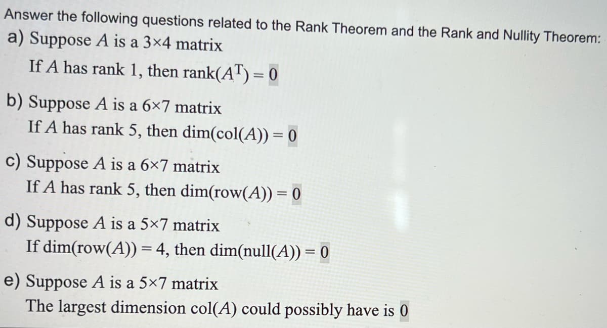 Answer the following questions related to the Rank Theorem and the Rank and Nullity Theorem:
a) Suppose A is a 3×4 matrix
If A has rank 1, then rank(AT) = 0
b) Suppose A is a 6×7 matrix
If A has rank 5, then dim(col(A)) = 0
c) Suppose A is a 6×7 matrix
If A has rank 5, then dim(row(A)) = 0
d) Suppose A is a 5×7 matrix
If dim(row(A)) = 4, then dim(null(A)) = 0
e) Suppose A is a 5×7 matrix
The largest dimension col(A) could possibly have is 0