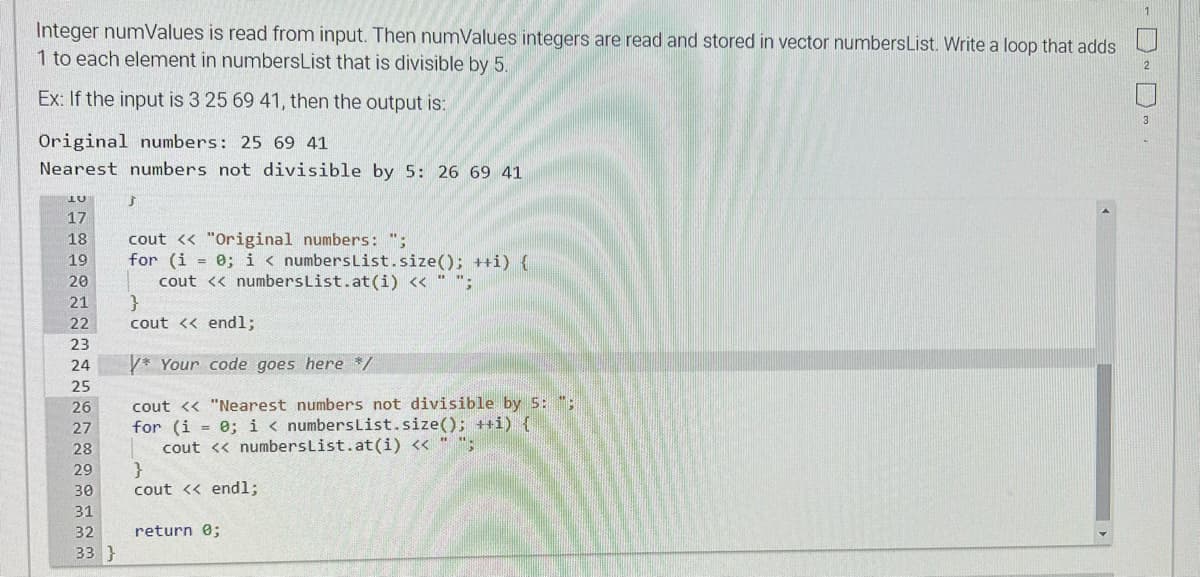Integer numValues is read from input. Then numValues integers are read and stored in vector numbers List. Write a loop that adds
1 to each element in numbersList that is divisible by 5.
Ex: If the input is 3 25 69 41, then the output is:
Original numbers: 25 69 41
Nearest numbers not divisible by 5: 26 69 41
LU
17
18
19
20
21
22
23
24
25
26
789RLEM
27
28
29
30
31
32
33 }
Ĵ
cout << "Original numbers: ";
for (i = 0; i < numbers List.size(); ++i) {
cout << numbers List.at (i) << " ";
}
cout << endl;
* Your code goes here */
cout << "Nearest numbers not divisible by 5: ":
for (i = 0; i < numbers List.size(); ++i) {
cout << numbers List.at (i) << " ";
}
cout << endl;
return 0;