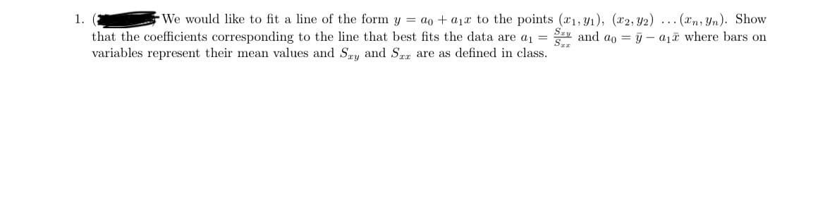 1. (2
We would like to fit a line of the form y = ao + a1x to the points (x1, y1), (2, 92)... (xn, Yn). Show
that the coefficients corresponding to the line that best fits the data are a₁ = S and ao = - a₁ where bars on
variables represent their mean values and Say and Ser are as defined in class.