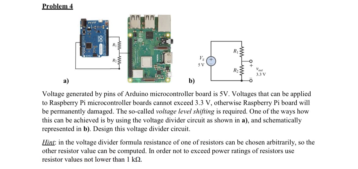 Problem 4
a)
PEFF
R₁
AAA
b)
Vs
5 V
wwwwww
R₁
R₂3
Vout
3.3 V
Voltage generated by pins of Arduino microcontroller board is 5V. Voltages that can be applied
to Raspberry Pi microcontroller boards cannot exceed 3.3 V, otherwise Raspberry Pi board will
be permanently damaged. The so-called voltage level shifting is required. One of the ways how
this can be achieved is by using the voltage divider circuit as shown in a), and schematically
represented in b). Design this voltage divider circuit.
Hint: in the voltage divider formula resistance of one of resistors can be chosen arbitrarily, so the
other resistor value can be computed. In order not to exceed power ratings of resistors use
resistor values not lower than 1 KQ.