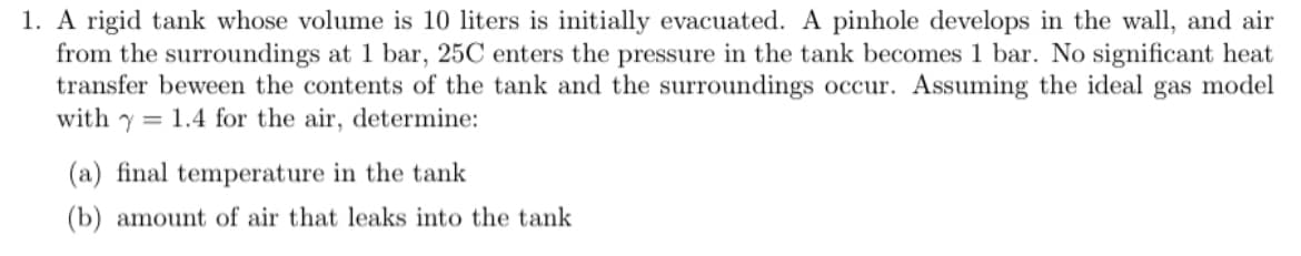 1. A rigid tank whose volume is 10 liters is initially evacuated. A pinhole develops in the wall, and air
from the surroundings at 1 bar, 25C enters the pressure in the tank becomes 1 bar. No significant heat
transfer beween the contents of the tank and the surroundings occur. Assuming the ideal gas model
with y 1.4 for the air, determine:
(a) final temperature in the tank
(b) amount of air that leaks into the tank