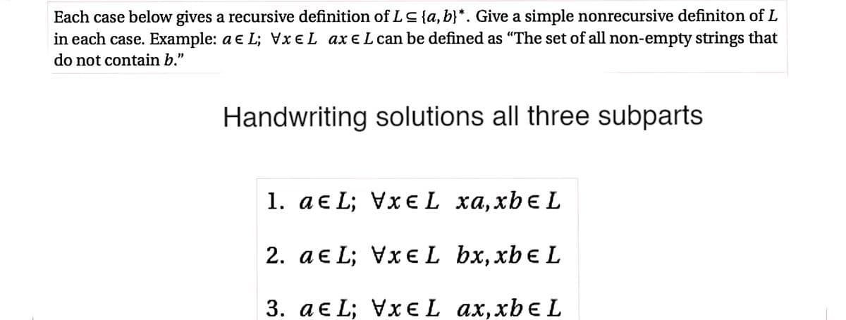 Each case below gives a recursive definition of LS{a, b}*. Give a simple nonrecursive definiton of L
in each case. Example: a e L; VXEL axE L can be defined as "The set of all non-empty strings that
do not contain b."
Handwriting solutions all three subparts
1. а€ L; VxєL ха,xbe L
2. ae L; VxeL bx,xbe L
3. а€ L; VxEL ax,xbє L
