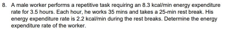 8. A male worker performs a repetitive task requiring an 8.3 kcal/min energy expenditure
rate for 3.5 hours. Each hour, he works 35 mins and takes a 25-min rest break. His
energy expenditure rate is 2.2 kcal/min during the rest breaks. Determine the energy
expenditure rate of the worker.
