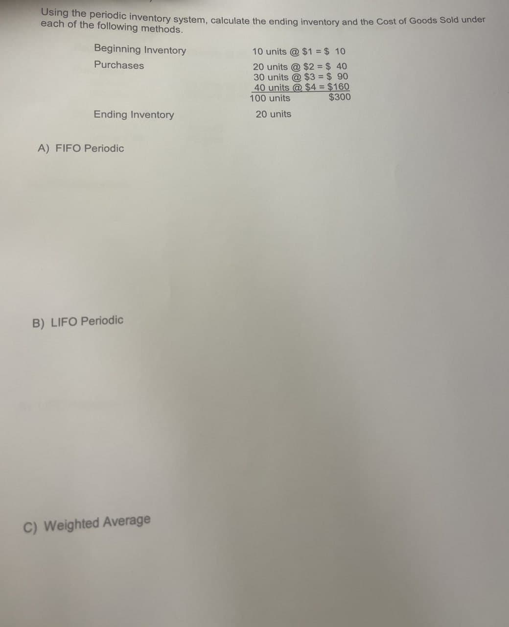 Using the periodic inventory system, calculate the ending inventory and the Cost of Goods Sold under
each of the following methods.
Beginning Inventory
Purchases
10 units @ $1 = $ 10
20 units @ $2 = $ 40
30 units @ $3 = $ 90
40 units @$4 = $160
100 units
$300
Ending Inventory
A) FIFO Periodic
B) LIFO Periodic
C) Weighted Average
20 units