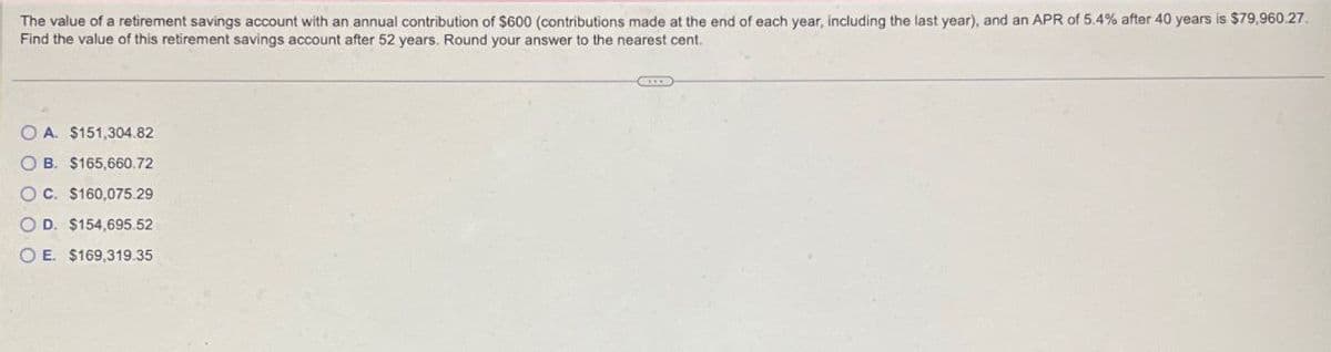 The value of a retirement savings account with an annual contribution of $600 (contributions made at the end of each year, including the last year), and an APR of 5.4% after 40 years is $79,960.27.
Find the value of this retirement savings account after 52 years. Round your answer to the nearest cent.
OA. $151,304.82
OB. $165,660.72
OC. $160,075.29
OD. $154,695.52
OE. $169,319.35