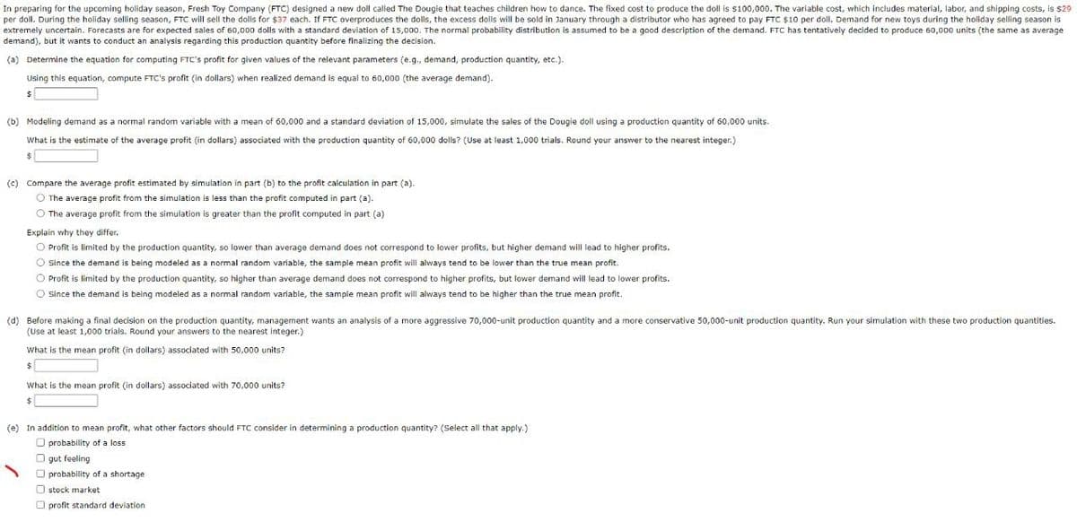 In preparing for the upcoming holiday season, Fresh Toy Company (FTC) designed a new doll called The Dougie that teaches children how to dance. The fixed cost to produce the doll is $100,000. The variable cost, which includes material, labor, and shipping costs, is $29
per doll. During the holiday selling season, FTC will sell the dolls for $37 each. If FTC overproduces the dolls, the excess dolls will be sold in January through a distributor who has agreed to pay FTC $10 per doll. Demand for new toys during the holiday selling season is
extremely uncertain. Forecasts are for expected sales of 60,000 dolls with a standard deviation of 15,000. The normal probability distribution is assumed to be a good description of the demand. FTC has tentatively decided to produce 60,000 units (the same as average
demand), but it wants to conduct an analysis regarding this production quantity before finalizing the decision.
(a) Determine the equation for computing FTC's profit for given values of the relevant parameters (e.g., demand, production quantity, etc.).
Using this equation, compute FTC's profit (in dollars) when realized demand is equal to 60,000 (the average demand).
(b) Modeling demand as a normal random variable with a mean of 60,000 and a standard deviation of 15,000, simulate the sales of the Dougie doll using a production quantity of 60,000 units.
What is the estimate of the average profit (in dollars) associated with the production quantity of 60,000 dolls? (Use at least 1,000 trials. Round your answer to the nearest integer.)
$
(c) Compare the average profit estimated by simulation in part (b) to the profit calculation in part (a).
The average profit from the simulation is less than the profit.computed in part (a).
The average profit from the simulation is greater than the profit computed in part (a)
Explain why they differ.
Profit is limited by the production quantity, so lower than average demand does not correspond to lower profits, but higher demand will lead to higher profits.
Since the demand is being modeled as a normal random variable, the sample mean profit will always tend to be lower than the true mean profit.
Profit is limited by the production quantity, so higher than average demand does not correspond to higher profits, but lower demand will lead to lower profits.
Since the demand is being modeled as a normal random variable, the sample mean profit will always tend to be higher than the true mean profit.
(d) Before making a final decision on the production quantity, management wants an analysis of a more aggressive 70,000-unit production quantity and a more conservative 50,000-unit production quantity. Run your simulation with these two production quantities.
(Use at least 1,000 trials. Round your answers to the nearest Integer.)
What is the mean profit (in dollars) associated with 50,000 units?
$
What is the mean profit (in dollars) associated with 70,000 units?
$
(e) In addition to mean profit, what other factors should FTC consider in determining a production quantity? (Select all that apply.)
probability of a loss
gut feeling
probability of a shortage
stock market
profit standard deviation