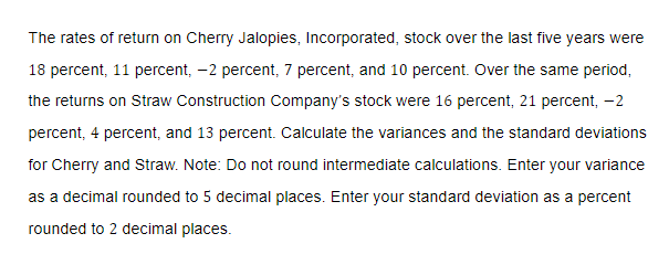 The rates of return on Cherry Jalopies, Incorporated, stock over the last five years were
18 percent, 11 percent, -2 percent, 7 percent, and 10 percent. Over the same period,
the returns on Straw Construction Company's stock were 16 percent, 21 percent, -2
percent, 4 percent, and 13 percent. Calculate the variances and the standard deviations
for Cherry and Straw. Note: Do not round intermediate calculations. Enter your variance
as a decimal rounded to 5 decimal places. Enter your standard deviation as a percent
rounded to 2 decimal places.