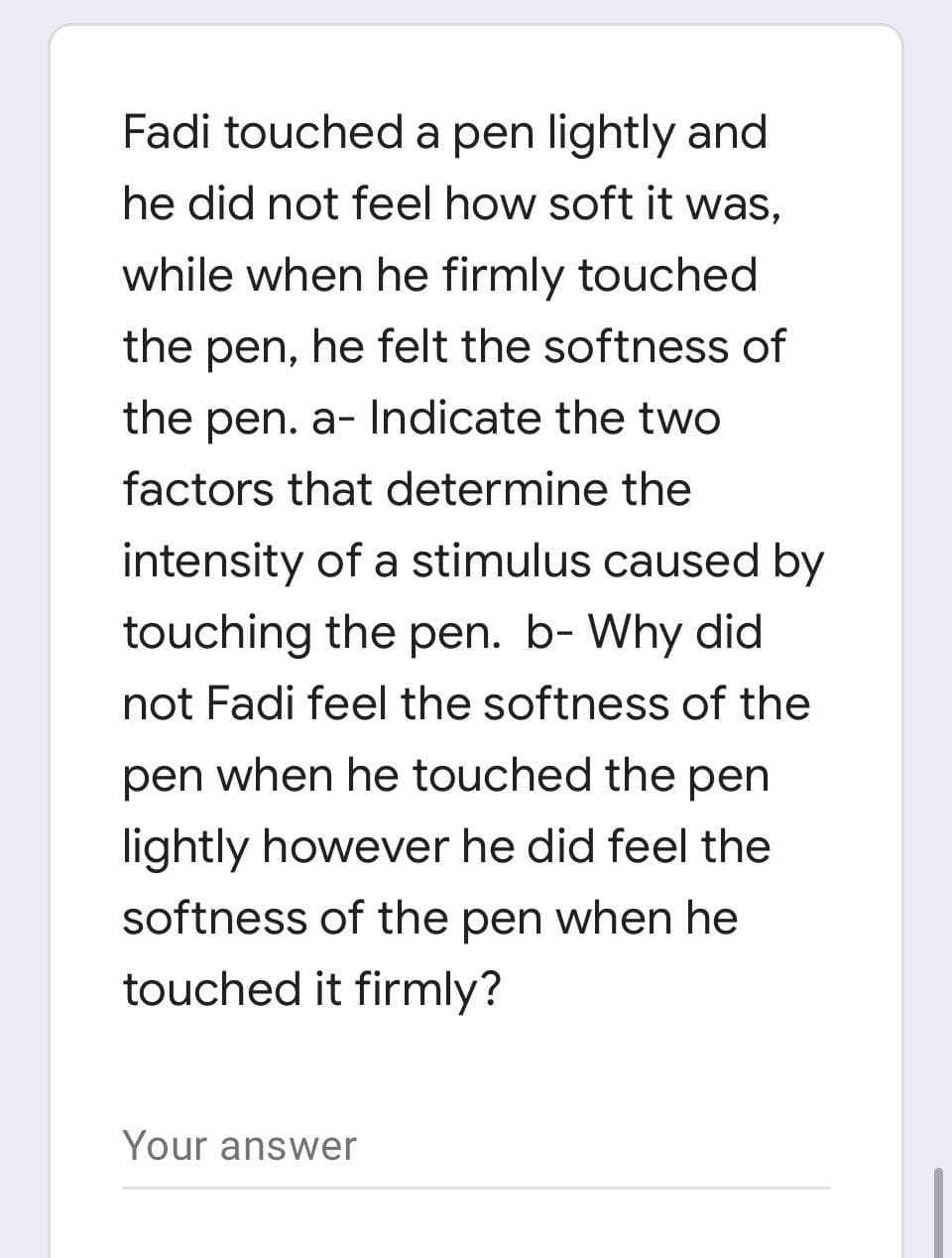 Fadi touched a pen lightly and
he did not feel how soft it was,
while when he firmly touched
the pen, he felt the softness of
the pen. a- Indicate the two
factors that determine the
intensity of a stimulus caused by
touching the pen. b- Why did
not Fadi feel the softness of the
pen when he touched the pen
lightly however he did feel the
softness of the pen when he
touched it firmly?
Your answer
