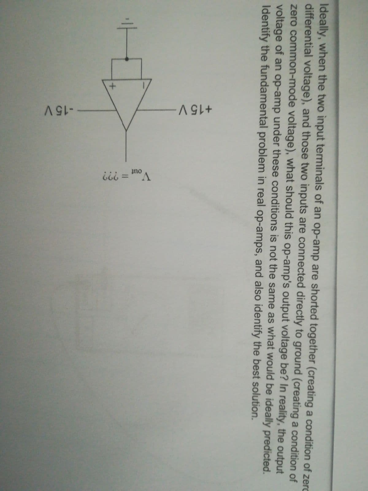 +15 V
V.
Ideally, when the two input terminals of an op-amp are shorted together (creating a condition of zerc
differential voltage), and those two inputs are connected directly to ground (creating a condition of
zero common-mode voltage), what should this op-amp's output voltage be? In reality, the output
voltage of an op-amp under these conditions is not the same as what would be ideally predicted.
Identify the fundamental problem in real op-amps, and also identify the best solution.
