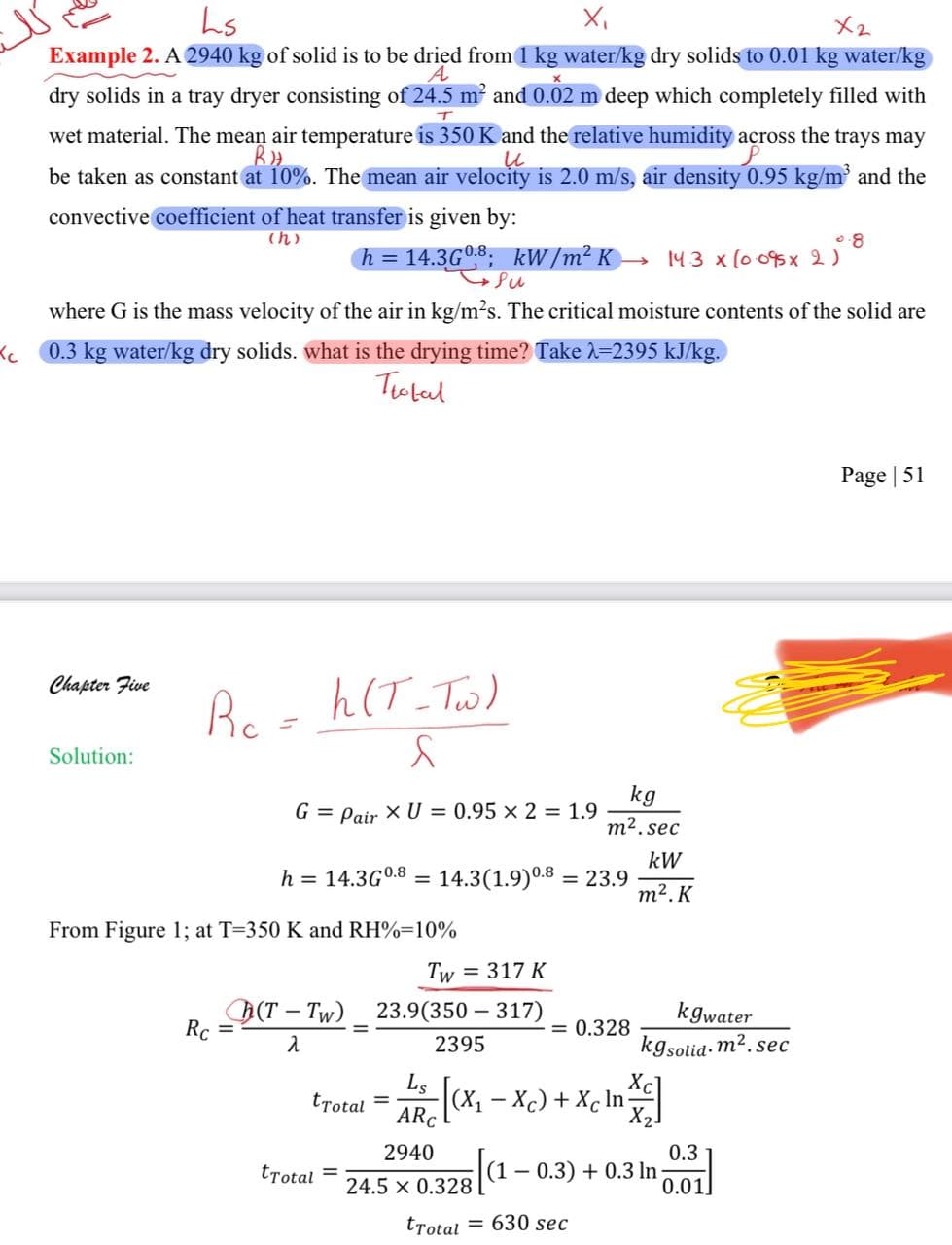 Ls
×2
A
Example 2. A 2940 kg of solid is to be dried from 1 kg water/kg dry solids to 0.01 kg water/kg
dry solids in a tray dryer consisting of 24.5 m² and 0.02 m deep which completely filled with
T
wet material. The mean air temperature is 350 K and the relative humidity across the trays may
RH
и
be taken as constant at 10%. The mean air velocity is 2.0 m/s, air density 0.95 kg/m³ and the
convective coefficient of heat transfer is given by:
(h)
h = 14.3G0.8; kW/m²K → 143 × (0.095 x 2 ) 8
where G is the mass velocity of the air in kg/m²s. The critical moisture contents of the solid are
< 0.3 kg water/kg dry solids. what is the drying time? Take λ=2395 kJ/kg.
Itotal
Chapter Five
Rc
R₁ = h (T-Tw)
Solution:
S
G = Pair XU = 0.95 x 2 = 1.9
kg
m².sec
kW
m². K
h = 14.3G0.8 = 14.3(1.9) 0.8 = 23.9
From Figure 1; at T=350 K and RH%-10%
Rc
(T-Tw)
λ
Tw = 317 K
23.9(350-317)
= 0.328
2395
kgwater
kgsolid.m².sec
tTotal =
ARC
2940
tTotal
1x [(×₁ = Xc) + Xc In XX
|(1 − 0.3) + 0.3 In
24.5 x 0.328
0.3
0.01
tTotal = 630 sec
Page 51