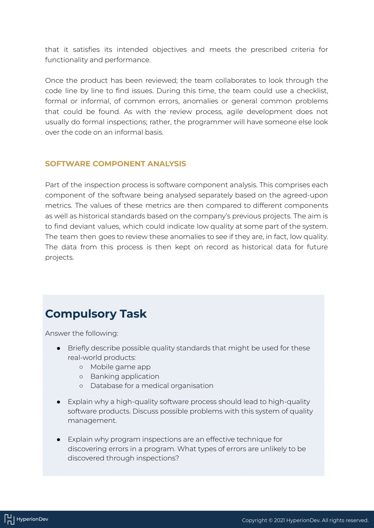 that it satisfies its intended objectives and meets the prescribed criteria for
functionality and performance.
Once the product has been reviewed; the team collaborates to look through the
code line by line to find issues. During this time, the team could use a checklist,
formal or informal, of common errors, anomalies or general common problems
that could be found. As with the review process, agile development does not
usually do formal inspections; rather, the programmer will have someone else look
over the code on an informal basis.
SOFTWARE COMPONENT ANALYSIS
Part of the inspection process is software component analysis. This comprises each
component of the software being analysed separately based on the agreed-upon
metrics. The values of these metrics are then compared to different components
as well as historical standards based on the company's previous projects. The aim is
to find deviant values, which could indicate low quality at some part of the system.
The team then goes to review these anomalies to see if they are, in fact, low quality.
The data from this process is then kept on record as historical data for future
projects.
Compulsory Task
Answer the following:
Briefly describe possible quality standards that might be used for these
real-world products:
O Mobile game app
O Banking application
O Database for a medical organisation
HHyperion Dev
●
Explain why a high-quality software process should lead to high-quality
software products. Discuss possible problems with this system of quality
management.
Explain why program inspections are an effective technique for
discovering errors in a program. What types of errors are unlikely to be
discovered through inspections?
Copyright © 2021 Hyperion Dev. All rights reserved.