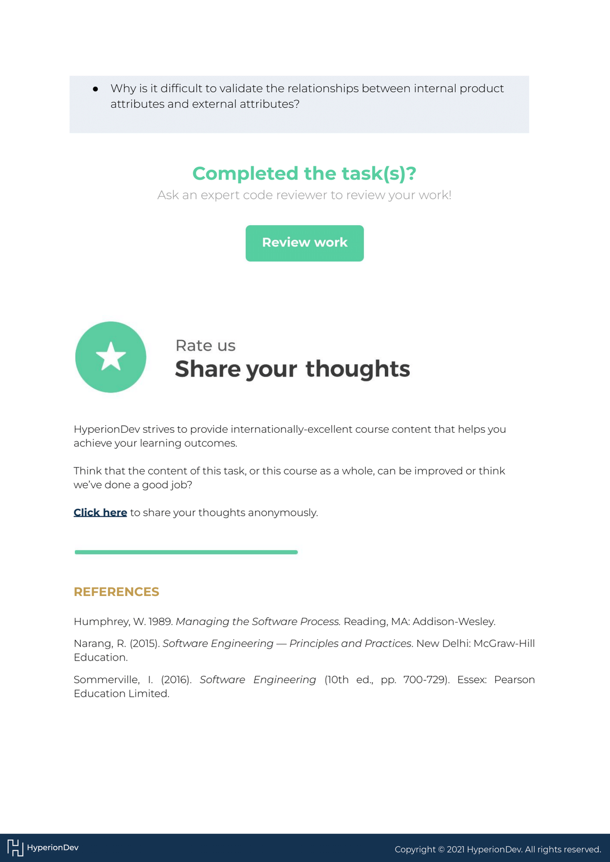 • Why is it difficult to validate the relationships between internal product
attributes and external attributes?
★
Completed the task(s)?
Ask an expert code reviewer to review your work!
Review work
Hyperion Dev strives to provide internationally-excellent course content that helps you
achieve your learning outcomes.
REFERENCES
HHyperion Dev
Rate us
Share your thoughts
Think that the content of this task, or this course as a whole, can be improved or think
we've done a good job?
Click here to share your thoughts anonymously.
Humphrey, W. 1989. Managing the Software Process. Reading, MA: Addison-Wesley.
Narang, R. (2015). Software Engineering - Principles and Practices. New Delhi: McGraw-Hill
Education.
Sommerville, I. (2016). Software Engineering (10th ed., pp. 700-729). Essex: Pearson
Education Limited.
Copyright © 2021 Hyperion Dev. All rights reserved.