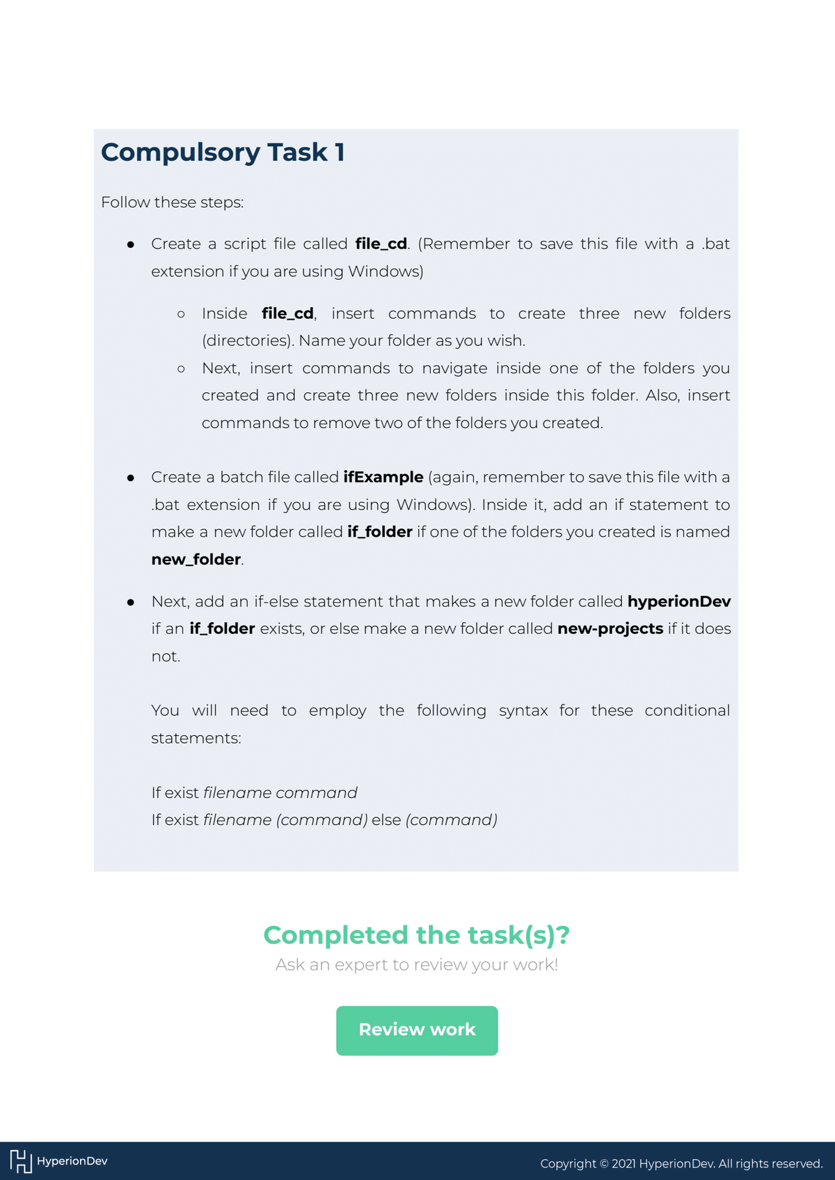 Compulsory Task 1
Follow these steps:
HHyperion Dev
●
Create a script file called file_cd. (Remember to save this file with a bat
extension if you are using Windows)
O Inside file_cd, insert commands to create three
(directories). Name your folder as you wish.
Next, insert commands to navigate inside one of the folders you
created and create three new folders inside this folder. Also, insert
commands to remove two of the folders you created.
O
Create a batch file called ifExample (again, remember to save this file with a
.bat extension if you are using Windows). Inside it, add an if statement to
make a new folder called if_folder if one of the folders you created is named
new_folder.
● Next, add an if-else statement that makes a new folder called hyperion Dev
if an if_folder exists, or else make a new folder called new-projects if it does
not.
new folders
You will need to employ the following syntax for these conditional
statements:
If exist filename command
If exist filename (command) else (command)
Completed the task(s)?
Ask an expert to review your work!
Review work
Copyright © 2021 Hyperion Dev. All rights reserved.