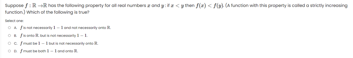 Suppose f: RR has the following property for all real numbers x and y: if x < y then f(x) < ƒ(y). (A function with this property is called a strictly increasing
function.) Which of the following is true?
Select one:
O A. f is not necessarily 1 - 1 and not necessarily onto R.
O B. f is onto R. but is not necessarily 1 - 1.
c. f must be 1 - 1 but is not necessarily onto R.
O D. f must be both 1-1 and onto R.