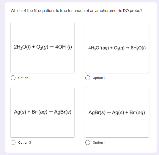 Which of the ff. equations is true for anode of an ampherometric DO probe?
2H,0(1) + O2(g) → 40H-(/)
4H,O (aq) + O2(g) → 6H,0(1)
Option 1
Option 2
Ag(s) + Br(aq) → AgBr(s)
AgBr(s) → Ag(s) + Br(aq)
Option 3
Option 4
