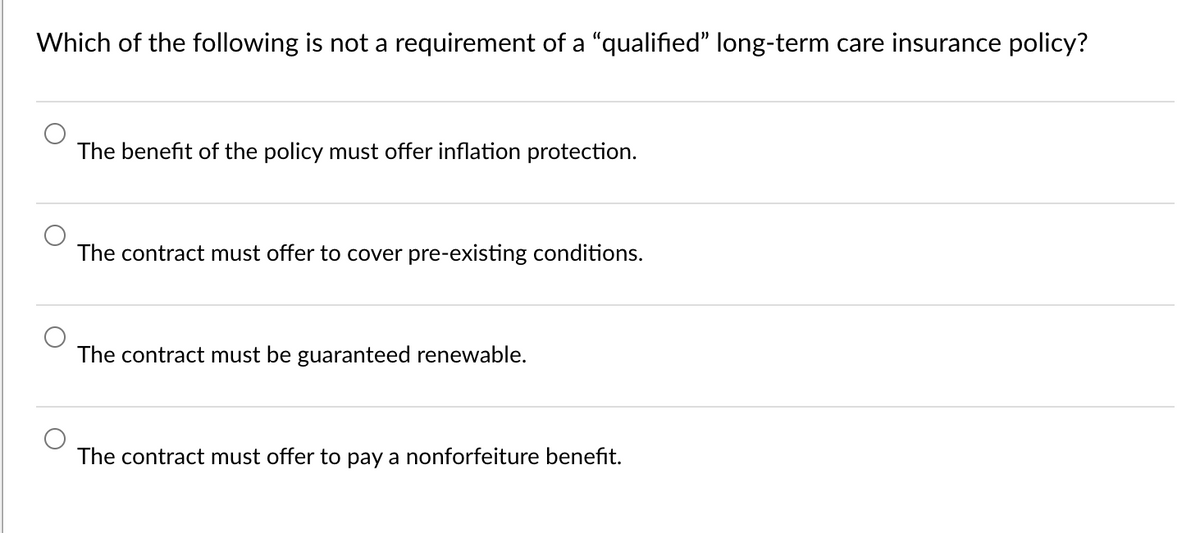 Which of the following is not a requirement of a "qualified" long-term care insurance policy?
The benefit of the policy must offer inflation protection.
The contract must offer to cover pre-existing conditions.
The contract must be guaranteed renewable.
The contract must offer to pay a nonforfeiture benefit.