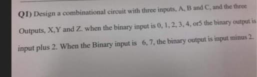 QI) Design a combinational circuit with three inputs, A, B and C, and the three
Outputs, X,Y and Z. when the binary input is 0, 1, 2, 3, 4, or5 the binary output is
input plus 2. When the Binary input is 6, 7, the binary output is input minus 2.
