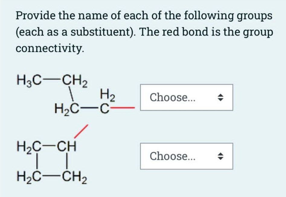 Provide the name of each of the following groups
(each as a substituent). The red bond is the group
connectivity.
H3C-CH₂
1
H₂
H₂C-C-
H₂C-CH
Ï
H₂C-CH₂
2
Choose...
Choose...