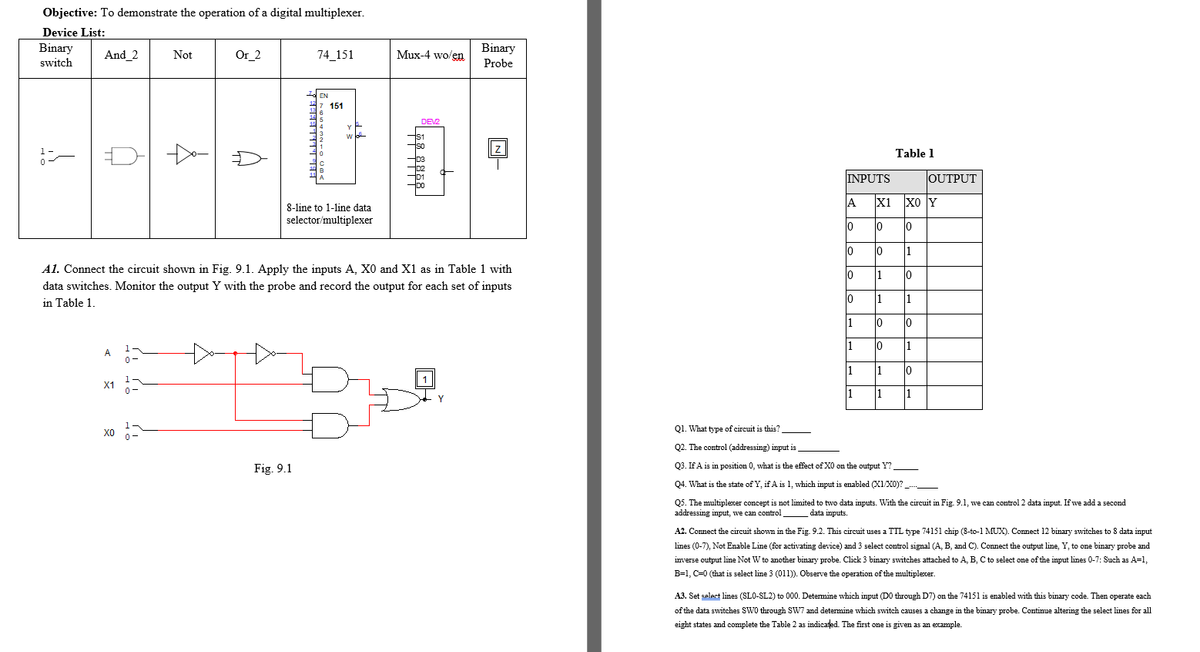 Objective: To demonstrate the operation of a digital multiplexer.
Device List:
Binary
switch
Binary
And 2
Not
Or_2
74_151
Mux-4 wo/en
Probe
EN
151
DEV2
Table 1
INPUTS
OUTPUT
A
X1
xo Y
8-line to 1-line data
selector/multiplexer
lo
lo
10
10
lo
1
A1. Connect the circuit shown in Fig. 9.1. Apply the inputs A, X0 and X1 as in Table 1 with
10
1
10
data switches. Monitor the output Y with the probe and record the output for each set of inputs
in Table 1.
1
1
1
0
lo
1
A
1
10
X1
1
1
Q1. What type of circuit is this?
Q2. The control (addressing) input is.
Fig. 9.1
Q3. If A is in position 0, what is the effect of X0 on the output Y?_
Q4. What is the state of Y, if A is 1, which input is enabled X1/X0)? ._
Q5. The multiplexer concept is not limited to two data imputs. With the circuit in Fig. 9.1, we can control 2 data input. If we add a second
addressing input, we can control
data inputs.
A2. Connect the circuit shown in the Fig. 9.2. This circuit uses a TTL type 74151 chip (8-to-1 MUX). Connect
binary switches to 8 data input
lines (0-7), Not Enable Line (for activating device) and 3 select control signal (A, B, and C). Connect the output line, Y, to one binary probe and
inverse output line Not W to another binary probe. Click 3 binary switches attached to A, B, C to select one of the input lines 0-7: Such as A=1,
B=1, C=0 (that is select line 3 (011)). Observe the operation of the multiplexer.
A3. Set select lines (SLO-SL2) to 000. Determine which input (DO through D7) on the 74151 is enabled with this binary code. Then operate each
of the data switches SW0 through SW7 and determine which switch causes a change in the binary probe. Continue altering the select lines for all
eight states and complete the Table 2 as indicated. The first one is given as an example.
