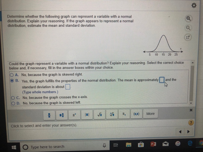 Determine whether the following graph can represent a variable with a normal
distribution. Explain your reasoning. If the graph appears to represent a normal
distribution, estimate the mean and standard deviation.
Q
5 10 15 20
Could the graph represent a variable with a normal distribution? Explain your reasoning. Select the correct choice
below and, if necessary, fill in the answer boxes within your choice.
OA. No, because the graph is skewed right.
OB. Yes, the graph fulfills the properties of the normal distribution. The mean is approximately
standard deviation is about
(Type whole numbers.)
OC. No, because the graph crosses the x-axis.
OD. No, because the graph is skewed left.
and the
Click to select and enter your answer(s)
X
Si
近
(N,N)
More
?
Type here to search
0
e
女