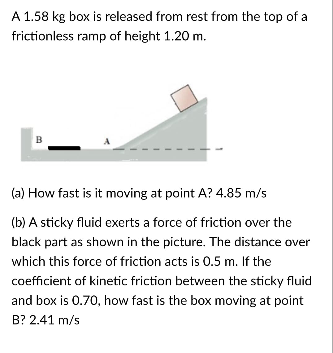 A 1.58 kg box is released from rest from the top of a
frictionless ramp of height 1.20 m.
B
(a) How fast is it moving at point A? 4.85 m/s
(b) A sticky fluid exerts a force of friction over the
black part as shown in the picture. The distance over
which this force of friction acts is 0.5 m. If the
coefficient of kinetic friction between the sticky fluid
and box is 0.7O, how fast is the box moving at point
B? 2.41 m/s
