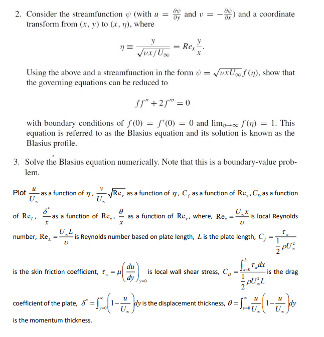 მ
2. Consider the streamfunction (with u =
transform from (x, y) to (x, n), where
n =
√ux/Ux
Using the above and a streamfunction in the form = √xUf(n), show that
the governing equations can be reduced to
ff" +2f"" = 0
with boundary conditions of f(0) = f'(0) = 0 and lim, f(n) = 1. This
equation is referred to as the Blasius equation and its solution is known as the
Blasius profile.
and v=
3. Solve the Blasius equation numerically. Note that this is a boundary-value prob-
lem.
y
== Rex.
u
Plot as a function of 1,√e a as a function of n, C, as a function of Re, C as a function
U₂
U₂
of Re,
as a function of Re,, as a function of Re,, where, Re
X
du
is the skin friction coefficient, T = μ|
dy y=0
coefficient of the plate,
is the momentum thickness.
-L(₁-7)
y=01 U₂
=
and a coordinate
UL.
number, Re, =is Reynolds number based on plate length, L is the plate length, C,
=
V
Ux
is local wall shear stress, Cp
=
dy is the displacement thickness, 0 =
is local Reynolds
Tdx
PUL
-L-(1-7)
U₂
Jx=0
Tw
ŽPUZ
is the drag
dy