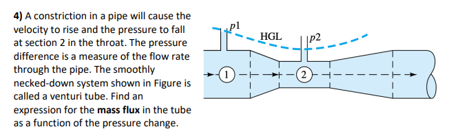 4) A constriction in a pipe will cause the
velocity to rise and the pressure to fall
at section 2 in the throat. The pressure
difference is a measure of the flow rate
through the pipe. The smoothly
necked-down system shown in Figure is
called a venturi tube. Find an
expression for the mass flux in the tube
as a function of the pressure change.
(1)
HGL
4²²
(2)