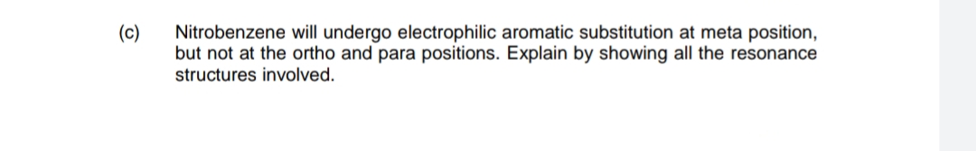 (c)
Nitrobenzene will undergo electrophilic aromatic substitution at meta position,
but not at the ortho and para positions. Explain by showing all the resonance
structures involved.
