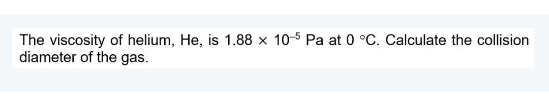 The viscosity of helium, He, is 1.88 x 10-5 Pa at 0 °C. Calculate the collision
diameter of the gas.
