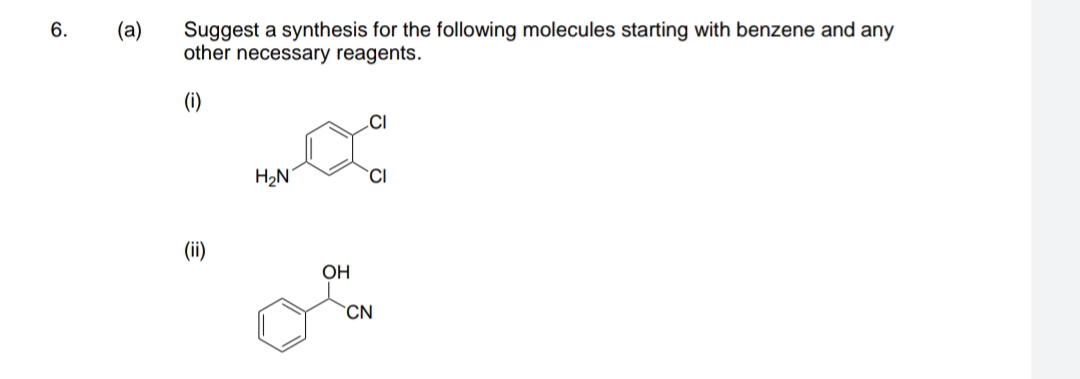 (a)
Suggest a synthesis for the following molecules starting with benzene and any
other necessary reagents.
(i)
H2N
CI
(ii)
OH
CN
6.
