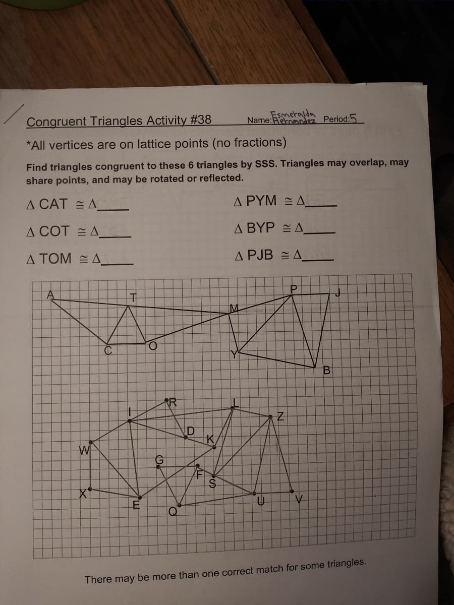 Congruent Triangles Activity #38
*All vertices are on lattice points (no fractions)
Find triangles congruent to these 6 triangles by SSS. Triangles may overlap, may
share points, and may be rotated or reflected.
A CATAAT
A COTA
Δ ΤΟΜ = Δ
A
W
X
C
T
E
O
G
R
Q
D
K
S
Esmeralda
Name: Fernandez Period:5
ΔΡΥΜ Ξ Δ.
Δ ΒΥΡ = Δ _
A PJB
Y
Z
AM
P
IV
B
J
There may be more than one correct match for some triangles.