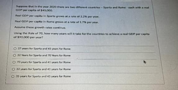 Suppose that in the year 2020 there are two different countries-Sparta and Rome each with a real
GOP per capita of $45,000
Real GDP per capita in Sparta grows at a rate of 2.2% per year.
Real GDP per capita in Rome grows at a rate of 1.7% per year.
Assume these growth rates continue.
Using the Rule of 70, how many years will it take for the countries to hieve a real GDP per capita
of $90,000 per year?
37 years for Sparta and 45 years for Rome
O 32 Years for Sparta and 70 Years for Rome
O 70 years for Sparta and 41 years for Rome
O 32 years for Sparta and 41 years for Rome
O 35 years for Sparta and 45 years for Rome