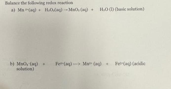 Balance the following redox reaction
a) Mn 2(aq) + H₂O2(aq) →MnO₂ (aq) + H₂O (1) (basic solution)
b) MnO4 (aq) + Fe2 (aq)---> Mn²+ (aq) +
solution)
Fe3+(aq) (acidic