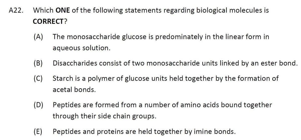 A22. Which ONE of the following statements regarding biological molecules is
CORRECT?
(A) The monosaccharide glucose is predominately in the linear form in
aqueous solution.
(B)
(C)
(D)
(E)
Disaccharides consist of two monosaccharide units linked by an ester bond.
Starch is a polymer of glucose units held together by the formation of
acetal bonds.
Peptides are formed from a number of amino acids bound together
through their side chain groups.
Peptides and proteins are held together by imine bonds.