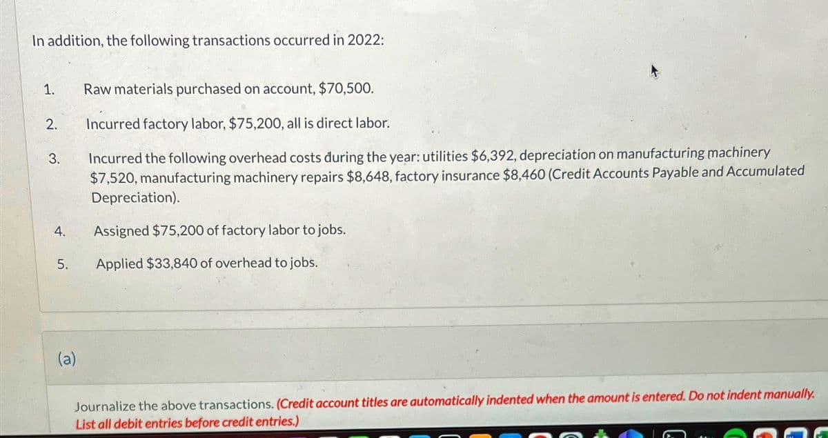 In addition, the following transactions occurred in 2022:
1.
2.
3.
4.
5.
(a)
Raw materials purchased on account, $70,500.
Incurred factory labor, $75,200, all is direct labor.
Incurred the following overhead costs during the year: utilities $6,392, depreciation on manufacturing machinery
$7,520, manufacturing machinery repairs $8,648, factory insurance $8,460 (Credit Accounts Payable and Accumulated
Depreciation).
Assigned $75,200 of factory labor to jobs.
Applied $33,840 of overhead to jobs.
Journalize the above transactions. (Credit account titles are automatically indented when the amount is entered. Do not indent manually.
List all debit entries before credit entries.)