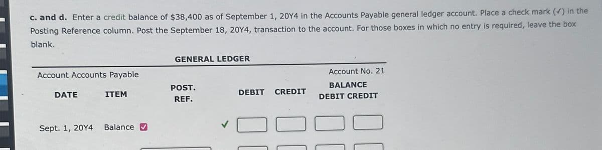 c. and d. Enter a credit balance of $38,400 as of September 1, 20Y4 in the Accounts Payable general ledger account. Place a check mark (✓) in the
Posting Reference column. Post the September 18, 20Y4, transaction to the account. For those boxes in which no entry is required, leave the box
blank.
Account Accounts Payable
DATE
Sept. 1, 20Y4
ITEM
Balance ✔
GENERAL LEDGER
POST.
REF.
DEBIT CREDIT
Account No. 21
BALANCE
DEBIT CREDIT