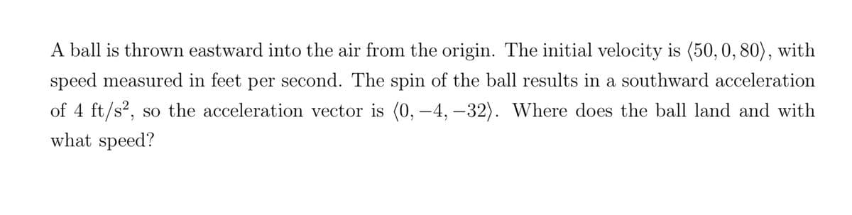 A ball is thrown eastward into the air from the origin. The initial velocity is (50, 0, 80), with
speed measured in feet per second. The spin of the ball results in a southward acceleration
of 4 ft/s², so the acceleration vector is (0, -4,-32). Where does the ball land and with
what speed?