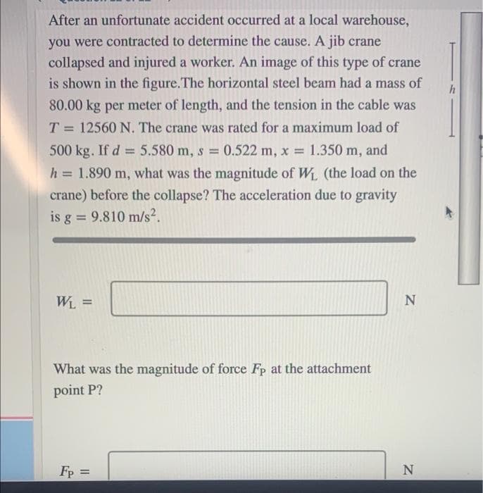 After an unfortunate accident occurred at a local warehouse,
you were contracted to determine the cause. A jib crane
collapsed and injured a worker. An image of this type of crane
is shown in the figure.The horizontal steel beam had a mass of
80.00 kg per meter of length, and the tension in the cable was
T = 12560 N. The crane was rated for a maximum load of
%3D
500 kg. If d = 5.580 m, s 0.522 m, x 1.350 m, and
h = 1.890 m, what was the magnitude of W (the load on the
%3D
crane) before the collapse? The acceleration due to gravity
is g = 9.810 m/s².
%3D
What was the magnitude of force Fp at the attachment
point P?
Fp =
N
