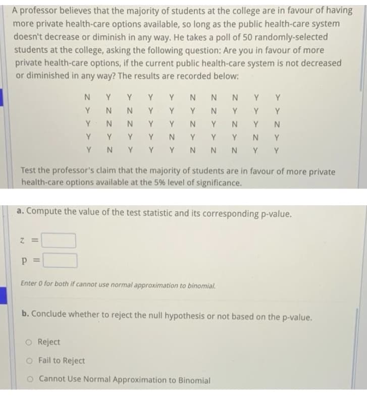 A professor believes that the majority of students at the college are in favour of having
more private health-care options available, so long as the public health-care system
doesn't decrease or diminish in any way. He takes a poll of 50 randomly-selected
students at the college, asking the following question: Are you in favour of more
private health-care options, if the current public health-care system is not decreased
or diminished in any way? The results are recorded below:
Y
Y
Y
Y
Y
Y
Y
N
Y
Y
Y
Y
Y
Y
Y
Y
Y
Y
Y
Y
Y
Y
Y
N
Y
Y
Y
Y
Y N
Y
Y Y N N NYY
Test the professor's claim that the majority of students are in favour of more private
health-care options available at the 5% level of significance.
a. Compute the value of the test statistic and its corresponding p-value.
Enter 0 for both if cannot use normal approximation to binomial.
b. Conclude whether to reject the null hypothesis or not based on the p-value.
O Reject
O Fail to Reject
o Cannot Use Normal Approximation to Binomial
I| ||
