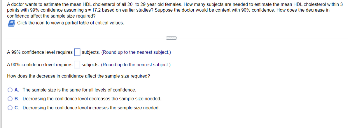 A doctor wants to estimate the mean HDL cholesterol of all 20- to 29-year-old females. How many subjects are needed to estimate the mean HDL cholesterol within 3
points with 99% confidence assuming s = 17.2 based on earlier studies? Suppose the doctor would be content with 90% confidence. How does the decrease in
confidence affect the sample size required?
Click the icon to view a partial table of critical values.
A 99% confidence level requires
subjects. (Round up to the nearest subject.)
A 90% confidence level requires
subjects. (Round up to the nearest subject.)
How does the decrease in confidence affect the sample size required?
O A. The sample size is the same for all levels of confidence.
O B. Decreasing the confidence level decreases the sample size needed.
OC. Decreasing the confidence level increases the sample size needed.
