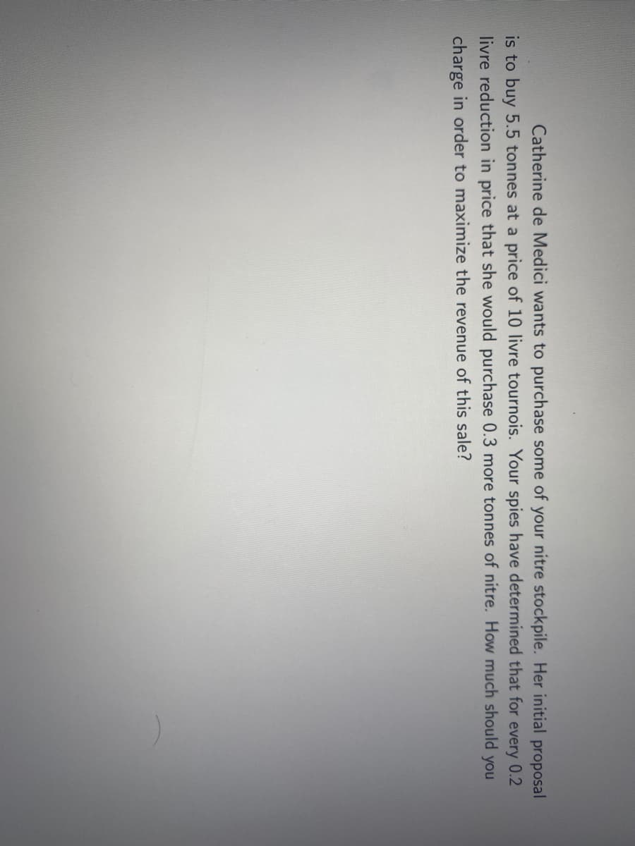 Catherine de Medici wants to purchase some of your nitre stockpile. Her initial proposal
is to buy 5.5 tonnes at a price of 10 livre tournois. Your spies have determined that for
livre reduction in price that she would purchase 0.3 more tonnes of nitre. How much should
charge in order to maximize the revenue of this sale?
every
0.2
you
