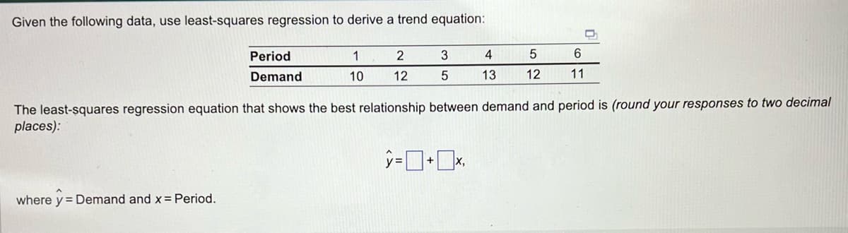Given the following data, use least-squares regression to derive a trend equation:
Period
Demand
where y Demand and x = Period.
1
10
2
12
3
5
4
13
5
12
6
11
D
The least-squares regression equation that shows the best relationship between demand and period is (round your responses to two decimal
places):