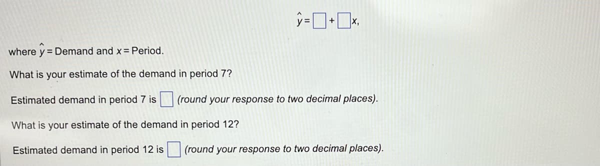 y=+x.
where y = Demand and x = Period.
What is your estimate of the demand in period 7?
Estimated demand in period 7 is (round your response to two decimal places).
What is your estimate of the demand in period 12?
Estimated demand in period 12 is (round your response to two decimal places).