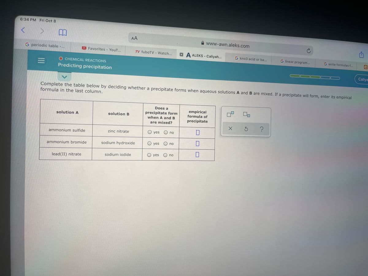 6:34 PM Fri Oct 8
AA
A www-awn.aleks.com
G periodic table -.
D Favorites - YouT...
TV fuboTV - Watch...
XA ALEKS - Caliyah...
G kno3 acid or ba...
G linear program...
G write formulas f...
C
O CHEMICAL REACTIONS
Predicting precipitation
Caliya
Complete the table below by deciding whether a precipitate forms when aqueous solutions A and B are mixed. If a precipitate will form, enter its empirical
formula in the last column.
Does a
empirical
formula of
precipitate form
solution A
solution B
when A and B
precipitate
are mixed?
zinc nitrate
O yes
O no
ammonium sulfide
sodium hydroxide
O yes
O no
ammonium bromide
sodium iodide
O yes O no
lead(II) nitrate
II
