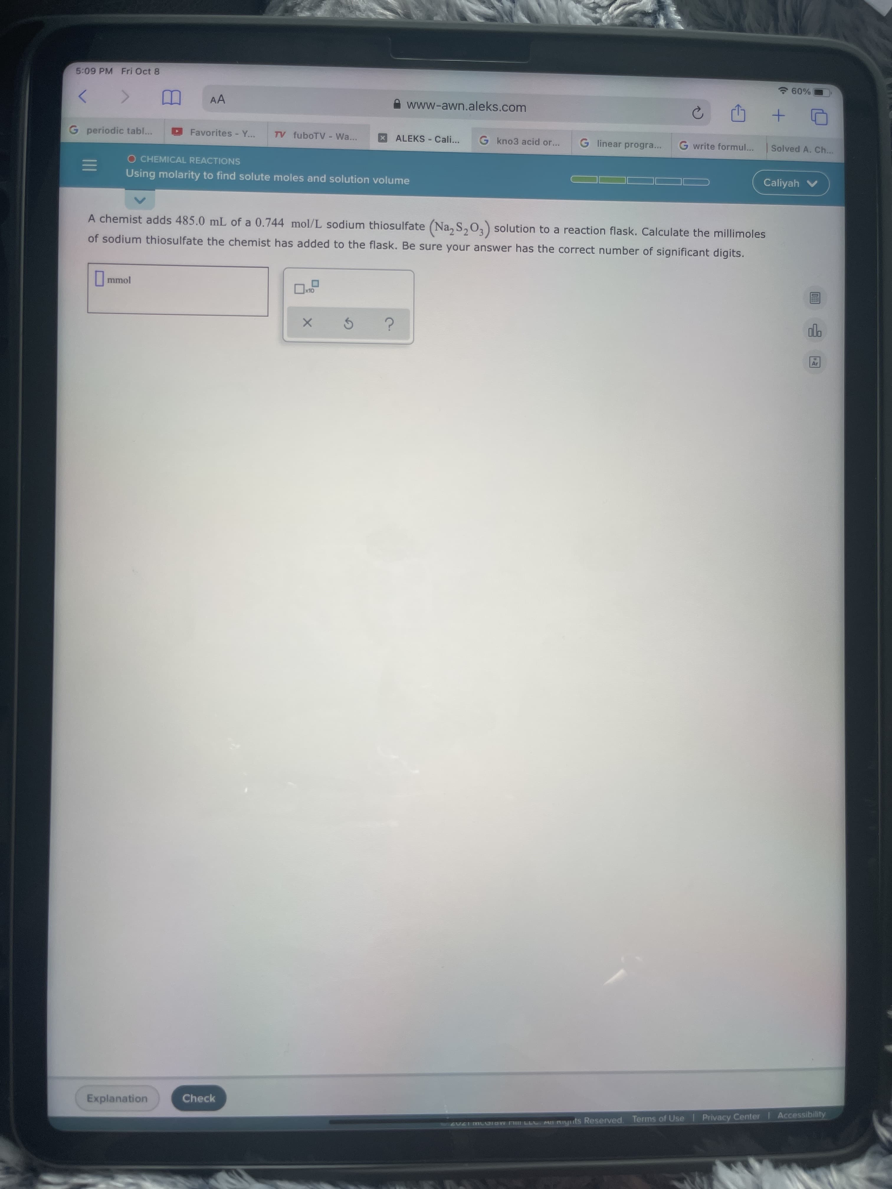 5:09 PM Fri Oct 8
7 60%
AA
www-awn.aleks.com
G periodic tabl...
Favorites - Y...
TV fuboTV - Wa...
ALEKS - Cali...
G kno3 acid or...
G linear progra...
G write formul...
Solved A. Ch...
O CHEMICAL REACTIONS
Using molarity to find solute moles and solution volume
Caliyah v
A chemist adds 485.0 mL of a 0.744 mol/L sodium thiosulfate (Na, S,0,) solution to a reaction flask. Calculate the millimoles
of sodium thiosulfate the chemist has added to the flask. Be sure your answer has the correct number of significant digits.
mmol
OLX
Explanation
Check
2 VL ER LLL All RIynts Reserved. Terms of Use | Privacy Center Accessibility
