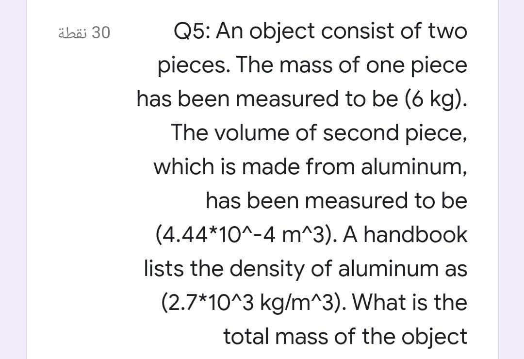 äbö 30
Q5: An object consist of two
pieces. The mass of one piece
has been measured to be (6 kg).
The volume of second piece,
which is made from aluminum,
has been measured to be
(4.44*10^-4 m^3). A handbook
lists the density of aluminum as
(2.7*10^3 kg/m^3). What is the
total mass of the object
