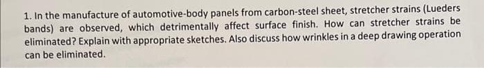 1. In the manufacture of automotive-body panels from carbon-steel sheet, stretcher strains (Lueders
bands) are observed, which detrimentally affect surface finish. How can stretcher strains be
eliminated? Explain with appropriate sketches. Also discuss how wrinkles in a deep drawing operation
can be eliminated.
