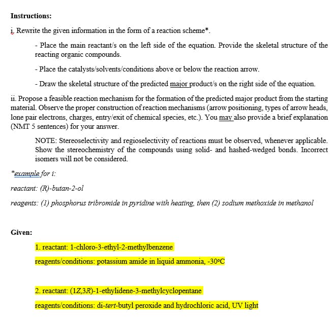 Instructions:
į Rewrite the given information in the form of a reaction scheme*.
- Place the main reactant's on the left side of the equation. Provide the skeletal structure of the
reacting organic compounds.
- Place the catalysts/solvents/conditions above or below the reaction arrow.
- Draw the skeletal structure of the predicted major product's on the right side of the equation.
ii. Propose a feasible reaction mechanism for the formation of the predicted major product from the starting
material. Observe the proper construction of reaction mechanisms (arrow positioning, types of arrow heads,
lone pair electrons, charges, entry/exit of chemical species, etc.). You may also provide a brief explanation
(NMT 5 sentences) for your answer.
NOTE: Stereoselectivity and regioselectivity of reactions must be observed, whenever applicable.
Show the stereochemistry of the compounds using solid- and hashed-wedged bonds. Incorrect
isomers will not be considered.
*example for i:
reactant: (R)-butan-2-ol
reagents: (1) phosphorus tribromide in pyridine with heating, then (2) sodium methoxide in methanol
Given:
1. reactant: 1-chloro-3-ethyl-2-methylbenzene
reagents/conditions: potassium amide in liquid ammonia, -30°C
2. reactant: (17,3R)-1-ethylidene-3-methyleyclopentane
reagents/conditions: di-tert-butyl peroxide and hydrochloric acid, UV light
