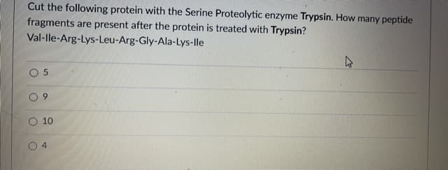 Cut the following protein with the Serine Proteolytic enzyme Trypsin. How many peptide
fragments are present after the protein is treated with Trypsin?
Val-lle-Arg-Lys-Leu-Arg-Gly-Ala-Lys-lle
6.
10
